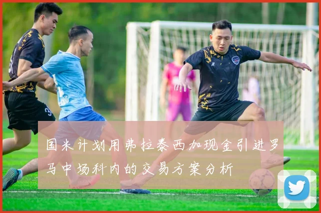国米计划用弗拉泰西加现金引进罗马中场科内的交易方案分析