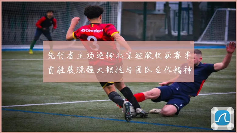 先行者主场逆转北京控股收获赛季首胜展现强大韧性与团队合作精神