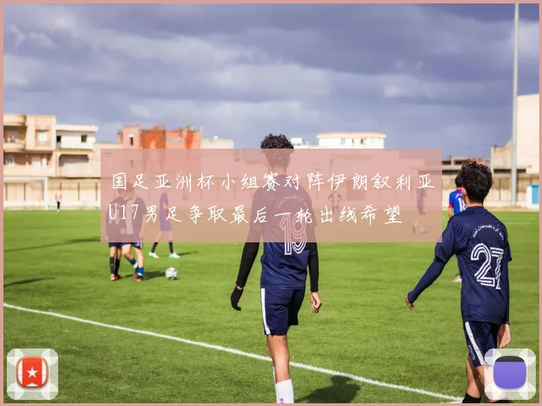 国足亚洲杯小组赛对阵伊朗叙利亚U17男足争取最后一轮出线希望