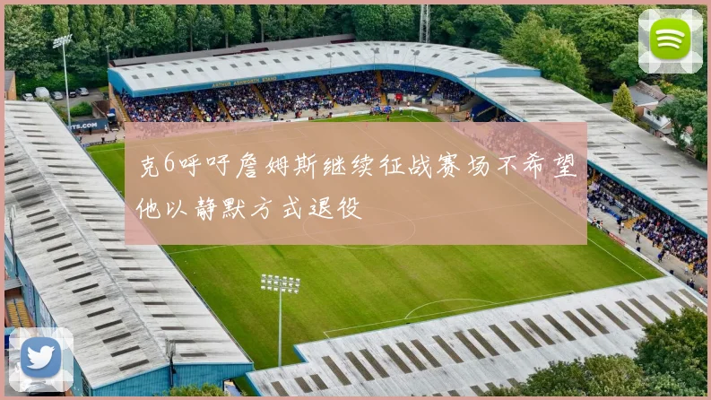 克6呼吁詹姆斯继续征战赛场不希望他以静默方式退役