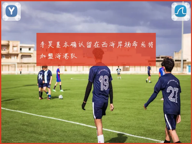 李昊基本确认留在西海岸杨希或将加盟海港队