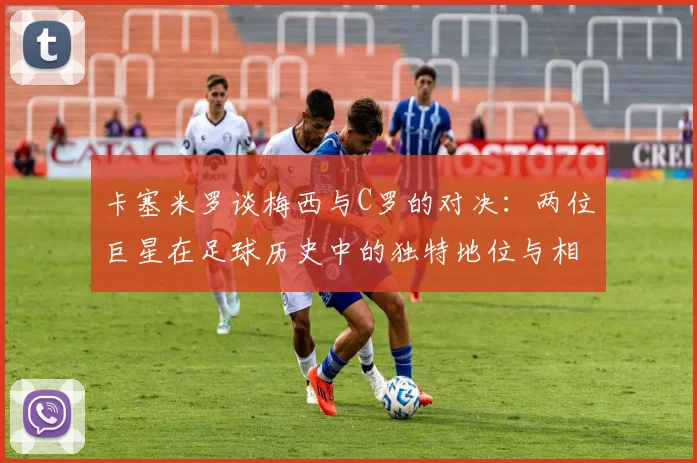 卡塞米罗谈梅西与C罗的对决：两位巨星在足球历史中的独特地位与相互激励