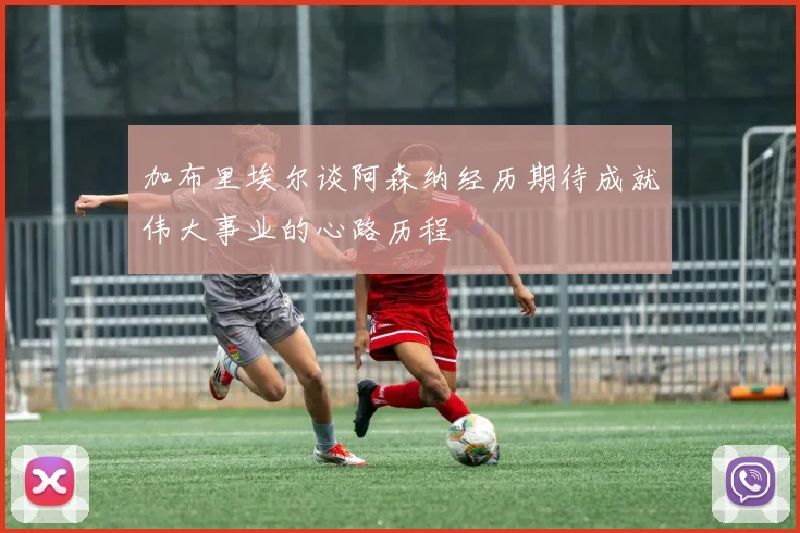 加布里埃尔谈阿森纳经历期待成就伟大事业的心路历程